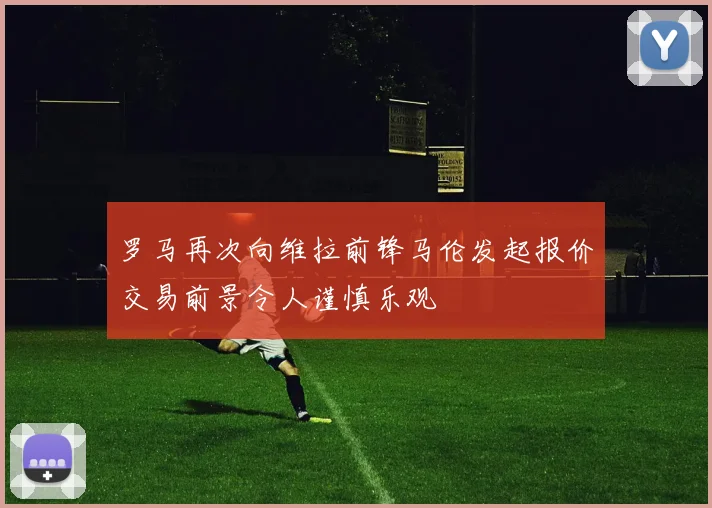 罗马再次向维拉前锋马伦发起报价交易前景令人谨慎乐观