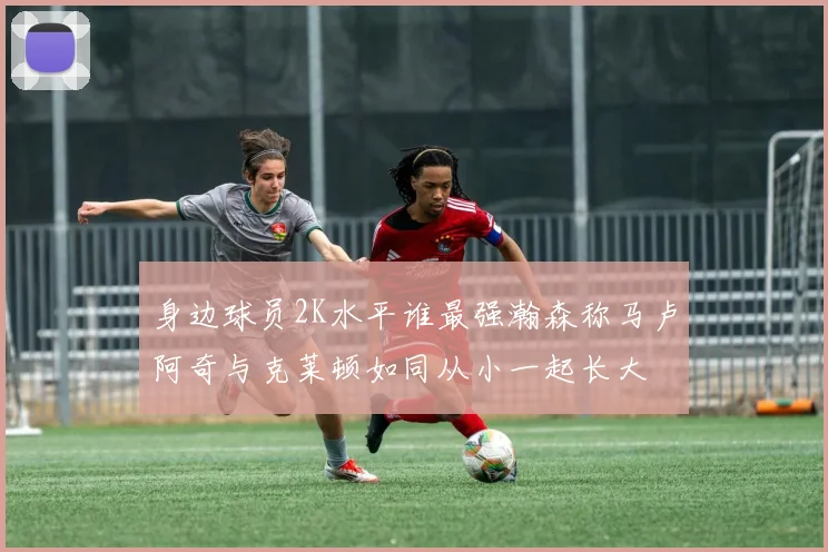 身边球员2K水平谁最强瀚森称马卢阿奇与克莱顿如同从小一起长大