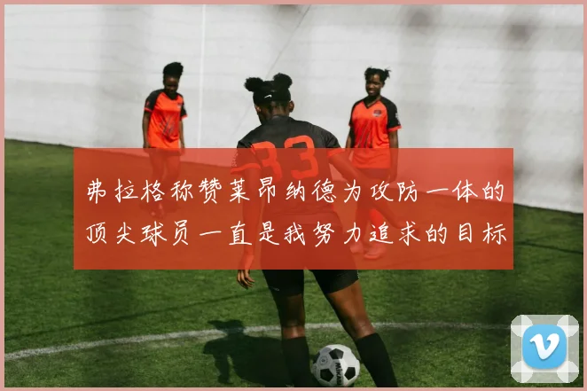 弗拉格称赞莱昂纳德为攻防一体的顶尖球员一直是我努力追求的目标