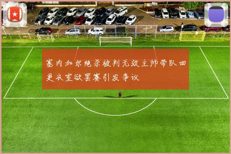 塞内加尔绝杀被判无效主帅带队回更衣室欲罢赛引发争议