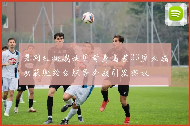 男网红挑战坎贝奇身高差33厘米成功获胜约会权争夺战引发热议