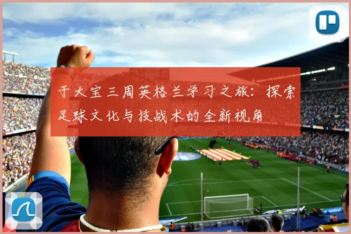 于大宝三周英格兰学习之旅：探索足球文化与技战术的全新视角