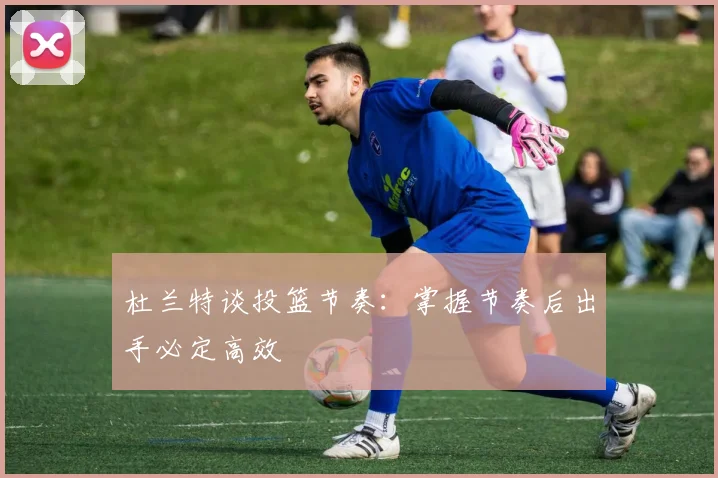 杜兰特谈投篮节奏：掌握节奏后出手必定高效