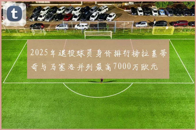 2025年退役球员身价排行榜拉基蒂奇与马塞洛并列最高7000万欧元