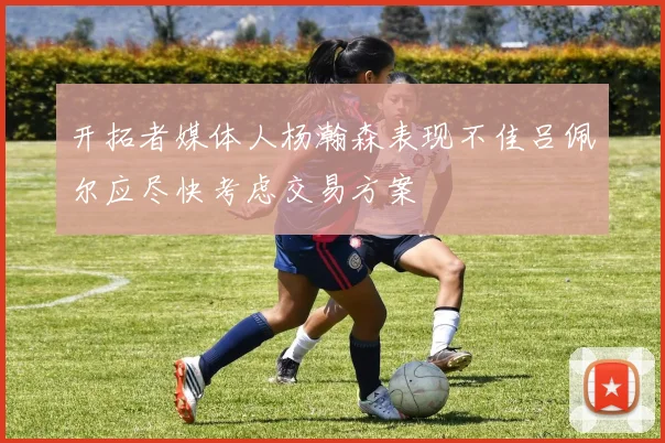 开拓者媒体人杨瀚森表现不佳吕佩尔应尽快考虑交易方案