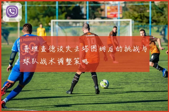 普理查德谈失去塔图姆后的挑战与球队战术调整策略