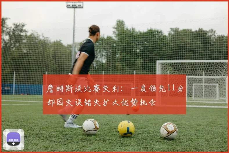 詹姆斯谈比赛失利：一度领先11分却因失误错失扩大优势机会