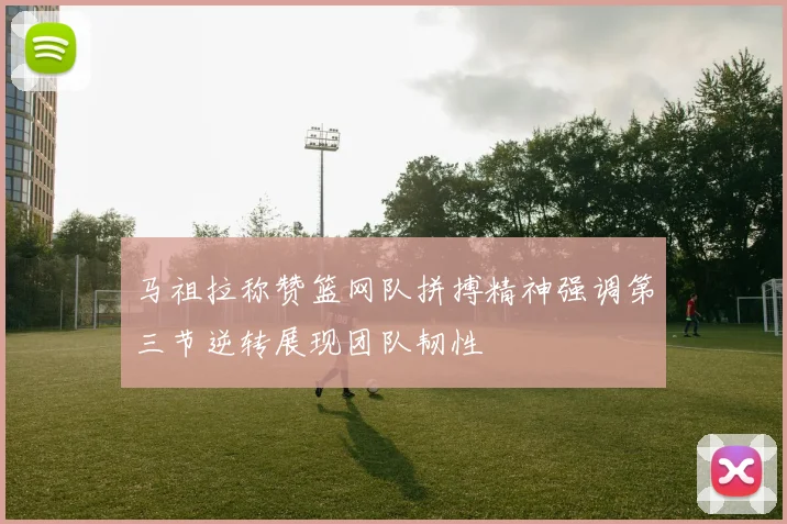马祖拉称赞篮网队拼搏精神强调第三节逆转展现团队韧性