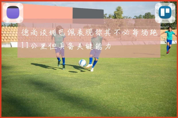 德尚谈姆巴佩表现称其不必每场跑11公里但具备关键能力