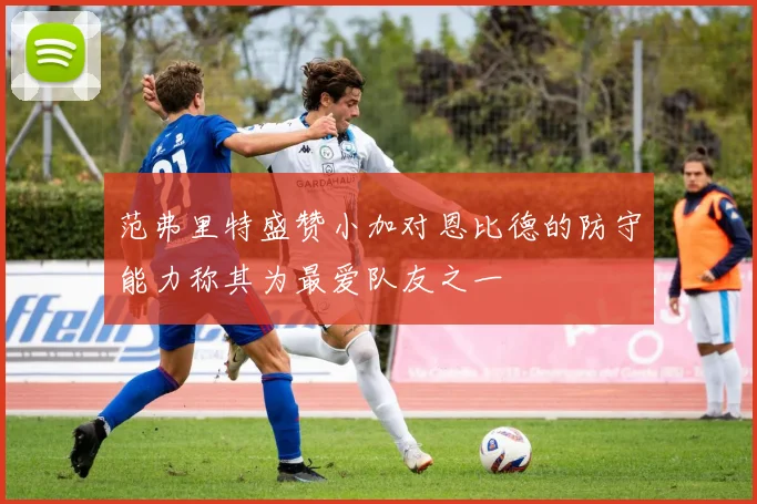 范弗里特盛赞小加对恩比德的防守能力称其为最爱队友之一