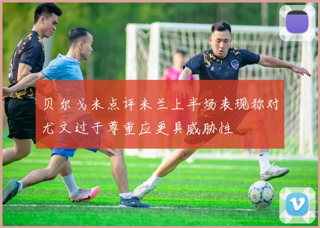 贝尔戈米点评米兰上半场表现称对尤文过于尊重应更具威胁性