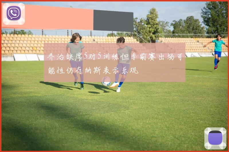 乔治缺席5对5训练但季前赛出场可能性仍存纳斯表示乐观