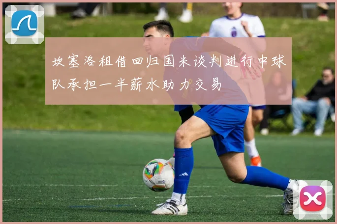 坎塞洛租借回归国米谈判进行中球队承担一半薪水助力交易