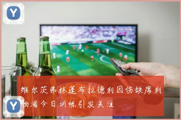 维尔茨弗林蓬布拉德利因伤缺席利物浦今日训练引发关注