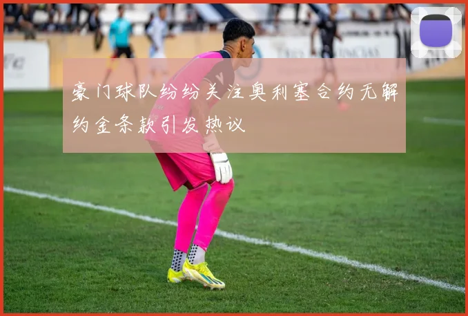 豪门球队纷纷关注奥利塞合约无解约金条款引发热议