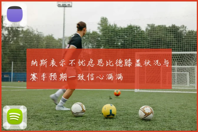 纳斯表示不忧虑恩比德膝盖状况与赛季预期一致信心满满