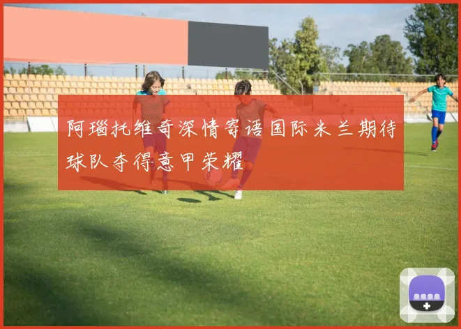 阿瑙托维奇深情寄语国际米兰期待球队夺得意甲荣耀