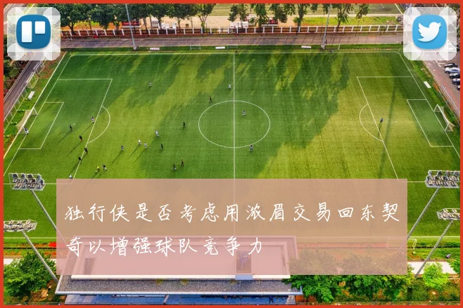 独行侠是否考虑用浓眉交易回东契奇以增强球队竞争力