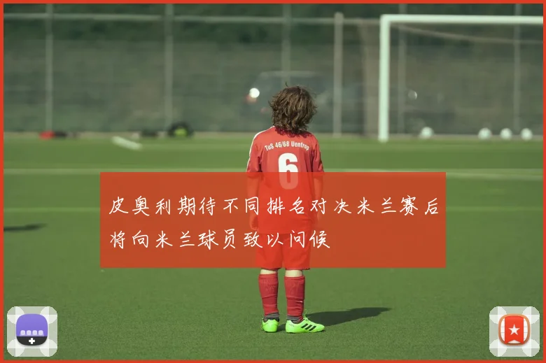 皮奥利期待不同排名对决米兰赛后将向米兰球员致以问候