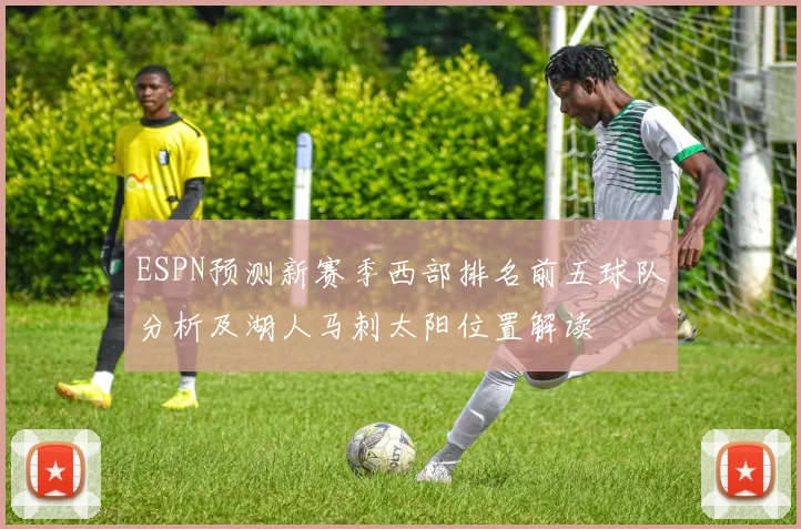 ESPN预测新赛季西部排名前五球队分析及湖人马刺太阳位置解读
