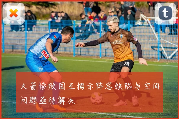 火箭惨败国王揭示阵容缺陷与空间问题亟待解决