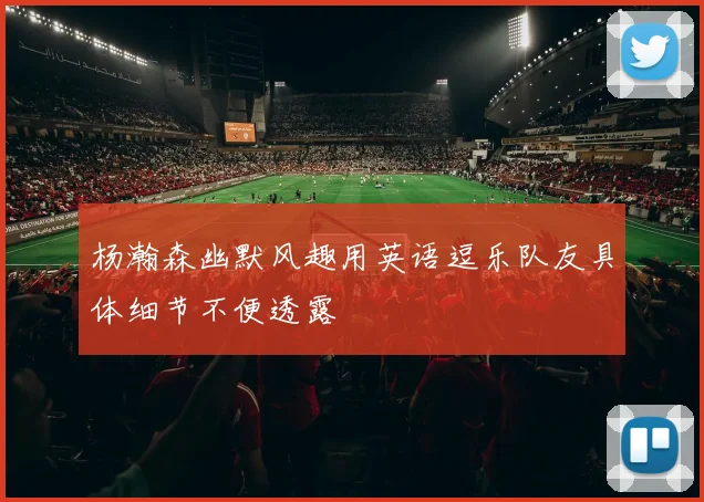 杨瀚森幽默风趣用英语逗乐队友具体细节不便透露