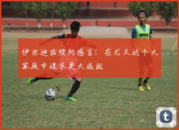 伊尔迪兹续约感言：在尤文这个大家庭中追求更大成就