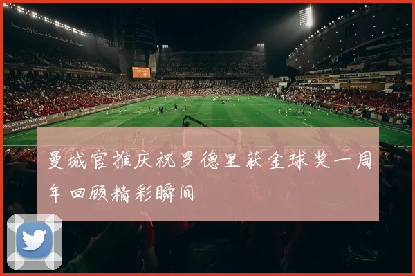 曼城官推庆祝罗德里获金球奖一周年回顾精彩瞬间
