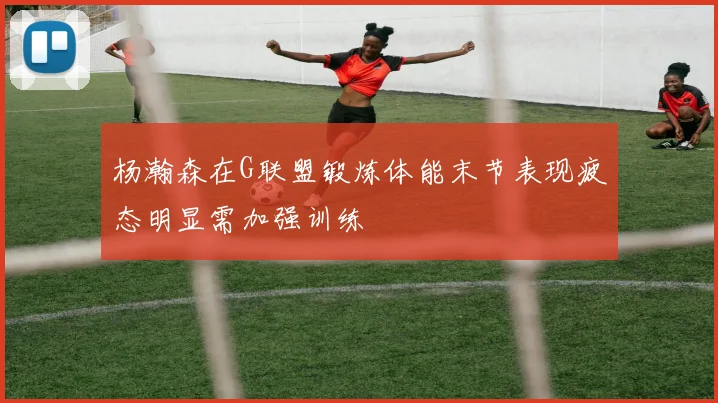杨瀚森在G联盟锻炼体能末节表现疲态明显需加强训练
