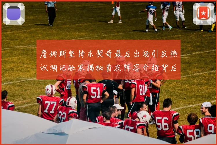 詹姆斯坚持东契奇最后出场引发热议湖记独家揭秘首发阵容介绍背后的故事