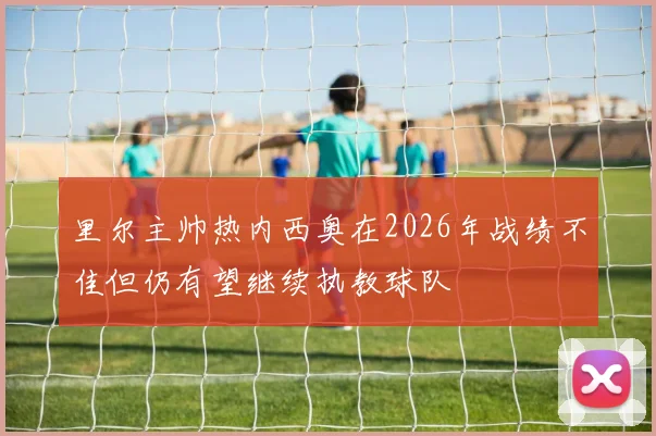 里尔主帅热内西奥在2026年战绩不佳但仍有望继续执教球队