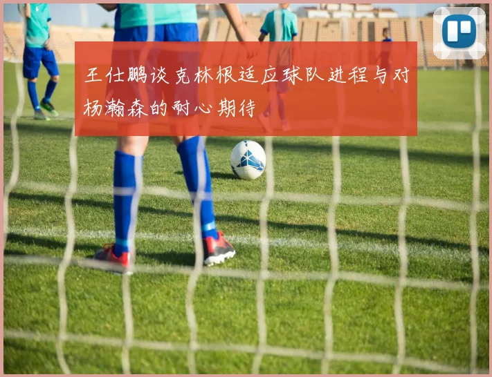 王仕鹏谈克林根适应球队进程与对杨瀚森的耐心期待